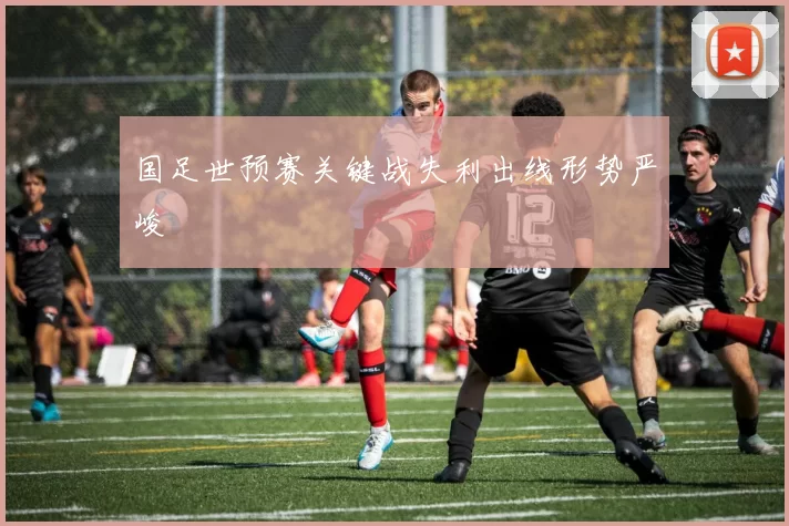 国足世预赛关键战失利出线形势严峻