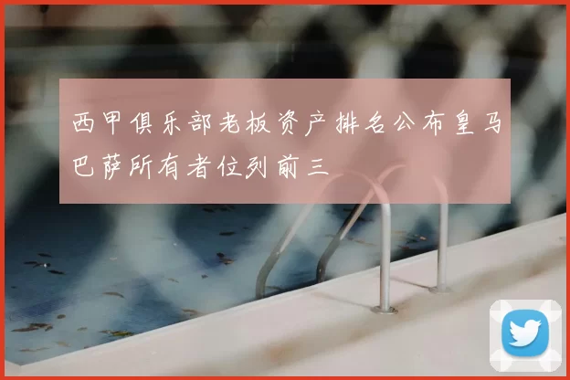 西甲俱乐部老板资产排名公布皇马巴萨所有者位列前三