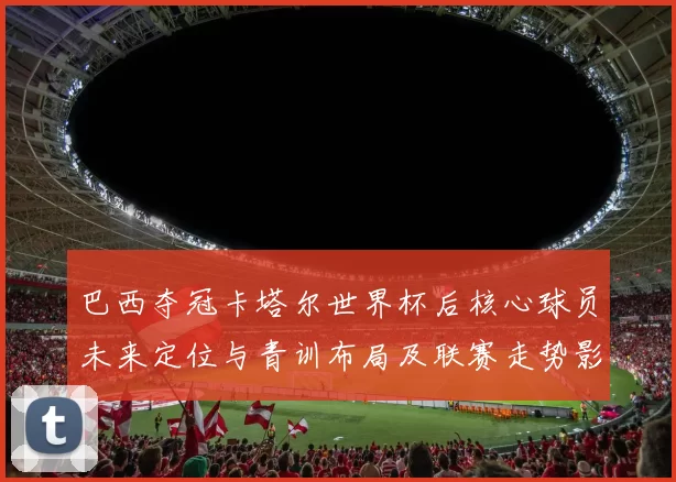 巴西夺冠卡塔尔世界杯后核心球员未来定位与青训布局及联赛走势影响
