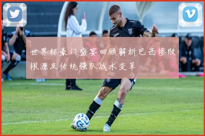 世界杯豪门盛宴回顾解析巴西惨败根源及传统强队战术变革