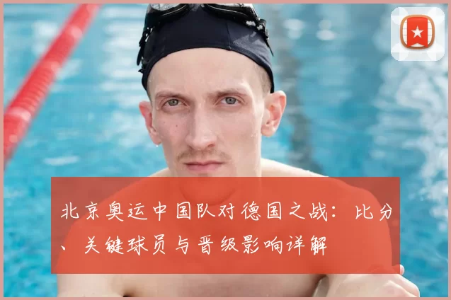 北京奥运中国队对德国之战：比分、关键球员与晋级影响详解