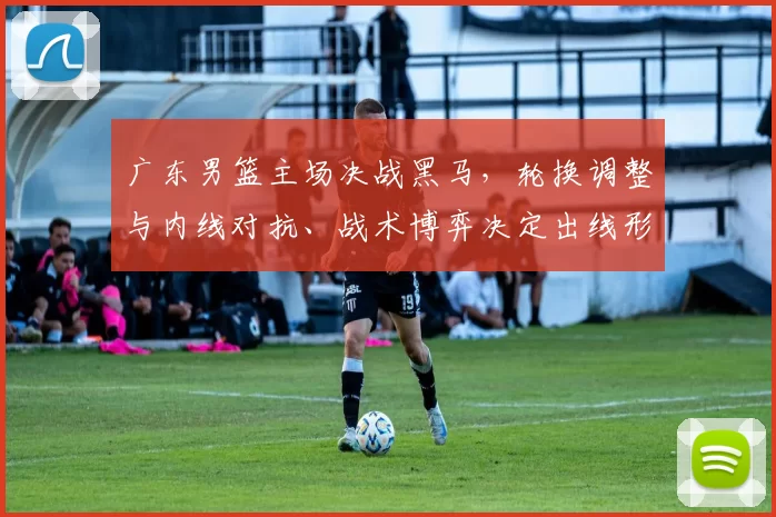 广东男篮主场决战黑马，轮换调整与内线对抗、战术博弈决定出线形势