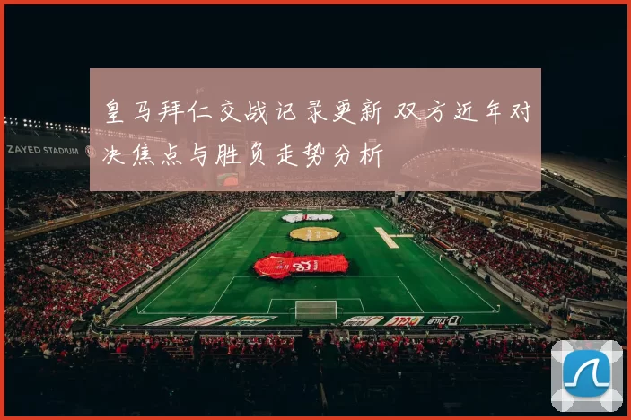 皇马拜仁交战记录更新 双方近年对决焦点与胜负走势分析
