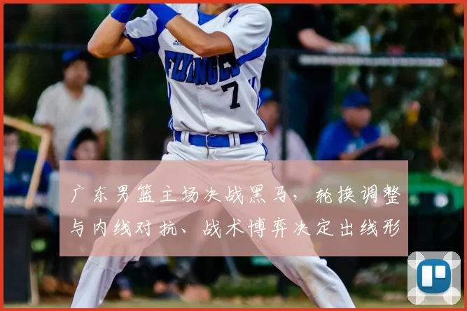 广东男篮主场决战黑马，轮换调整与内线对抗、战术博弈决定出线形势