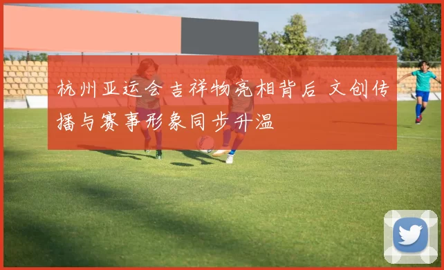 杭州亚运会吉祥物亮相背后 文创传播与赛事形象同步升温