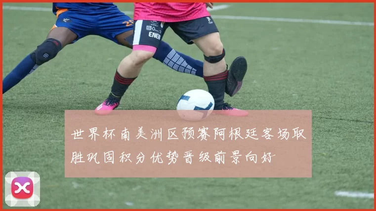 世界杯南美洲区预赛阿根廷客场取胜巩固积分优势晋级前景向好