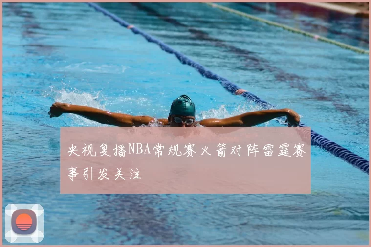 央视复播NBA常规赛火箭对阵雷霆赛事引发关注