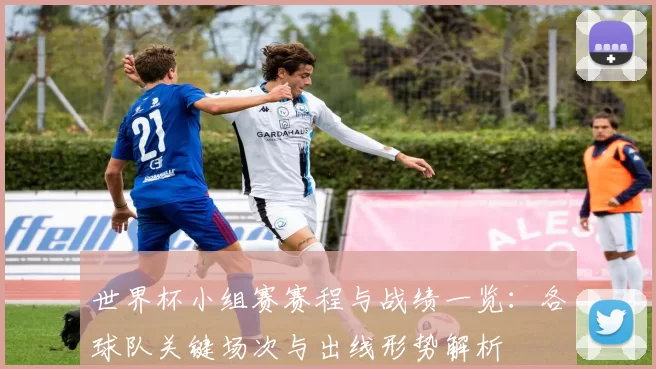 世界杯小组赛赛程与战绩一览：各球队关键场次与出线形势解析