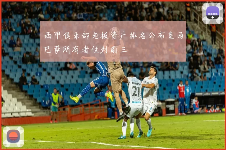 西甲俱乐部老板资产排名公布皇马巴萨所有者位列前三