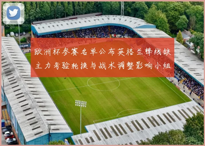 欧洲杯参赛名单公布英格兰锋线缺主力考验轮换与战术调整影响小组出线