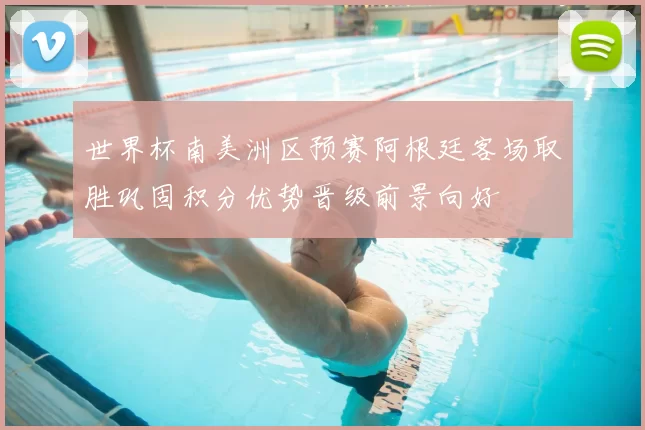 世界杯南美洲区预赛阿根廷客场取胜巩固积分优势晋级前景向好