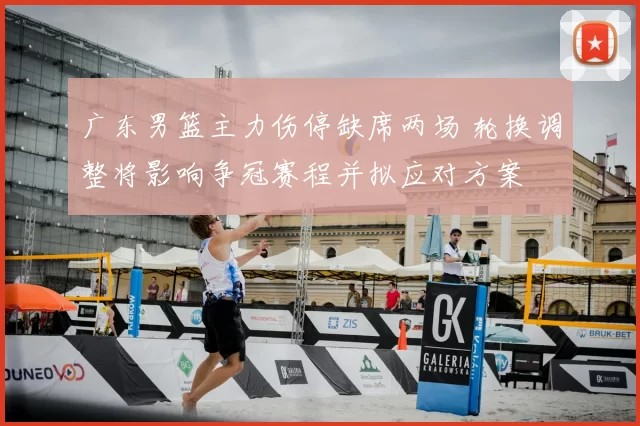 广东男篮主力伤停缺席两场 轮换调整将影响争冠赛程并拟应对方案