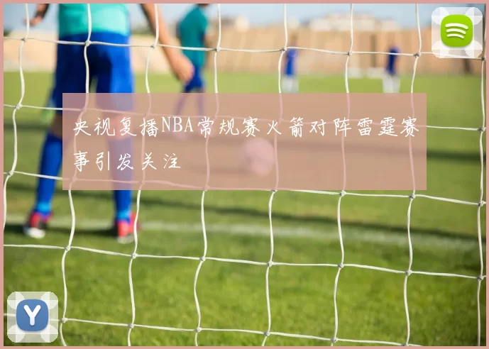 央视复播NBA常规赛火箭对阵雷霆赛事引发关注
