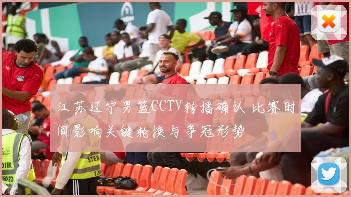 江苏辽宁男篮CCTV转播确认 比赛时间影响关键轮换与争冠形势